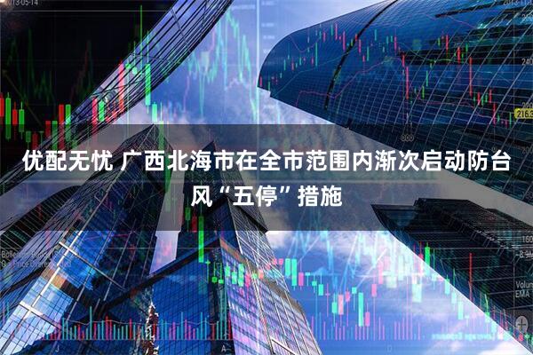 优配无忧 广西北海市在全市范围内渐次启动防台风“五停”措施