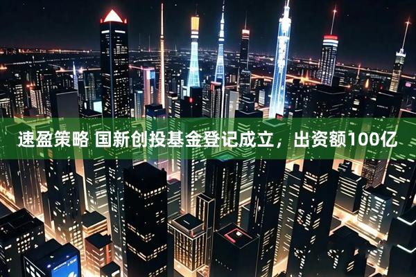 速盈策略 国新创投基金登记成立，出资额100亿