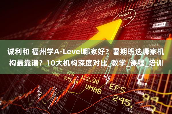 诚利和 福州学A-Level哪家好？暑期班选哪家机构最靠谱？10大机构深度对比_教学_课程_培训