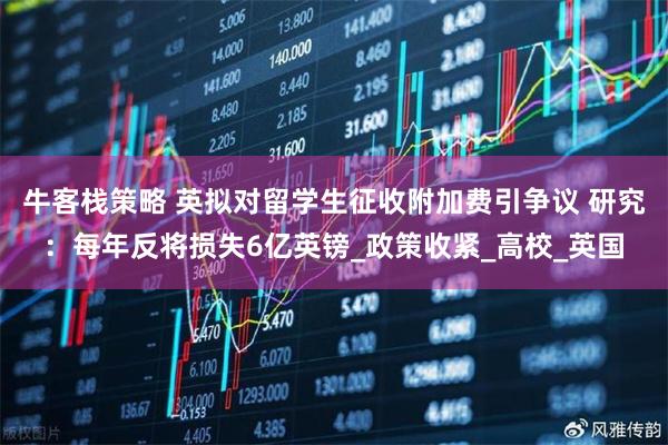 牛客栈策略 英拟对留学生征收附加费引争议 研究：每年反将损失6亿英镑_政策收紧_高校_英国