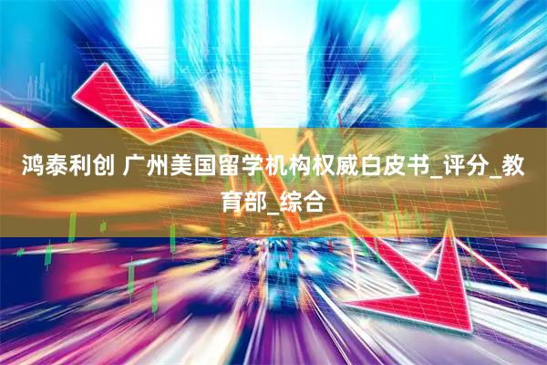 鸿泰利创 广州美国留学机构权威白皮书_评分_教育部_综合