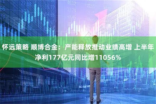 怀远策略 顺博合金：产能释放推动业绩高增 上半年净利177亿元同比增11056%