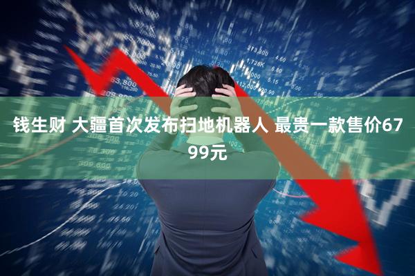 钱生财 大疆首次发布扫地机器人 最贵一款售价6799元