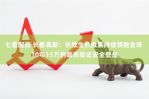 七星配资 长春高新：长效生长激素持续领跑全球 10年15万例临床验证安全壁垒