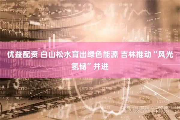 优益配资 白山松水育出绿色能源 吉林推动“风光氢储”并进
