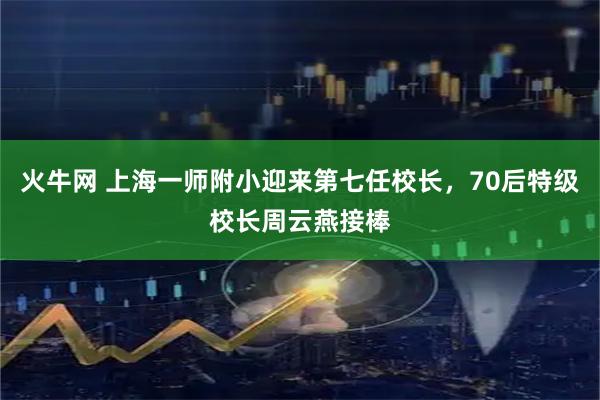 火牛网 上海一师附小迎来第七任校长，70后特级校长周云燕接棒