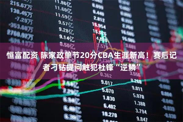 恒富配资 陈家政单节20分CBA生涯新高！赛后记者刁钻提问触犯杜锋“逆鳞”