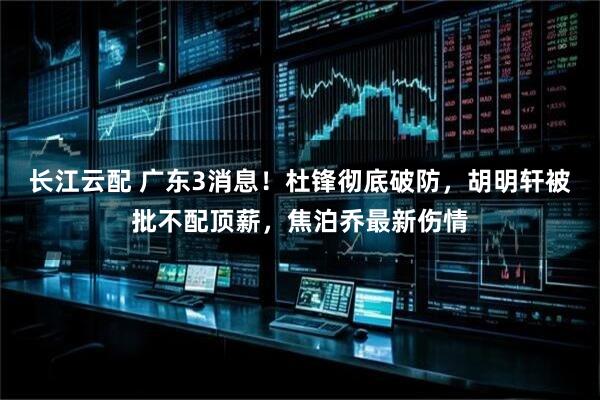 长江云配 广东3消息！杜锋彻底破防，胡明轩被批不配顶薪，焦泊乔最新伤情