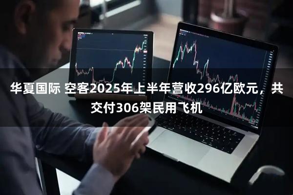华夏国际 空客2025年上半年营收296亿欧元，共交付306架民用飞机