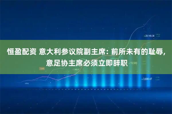 恒盈配资 意大利参议院副主席: 前所未有的耻辱, 意足协主席必须立即辞职