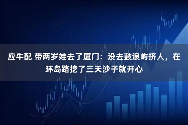 应牛配 带两岁娃去了厦门：没去鼓浪屿挤人，在环岛路挖了三天沙子就开心