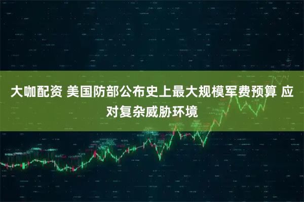 大咖配资 美国防部公布史上最大规模军费预算 应对复杂威胁环境
