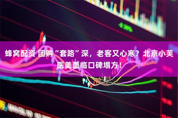 蜂窝配资 团购“套路”深，老客又心寒？北京小芙医美面临口碑塌方！