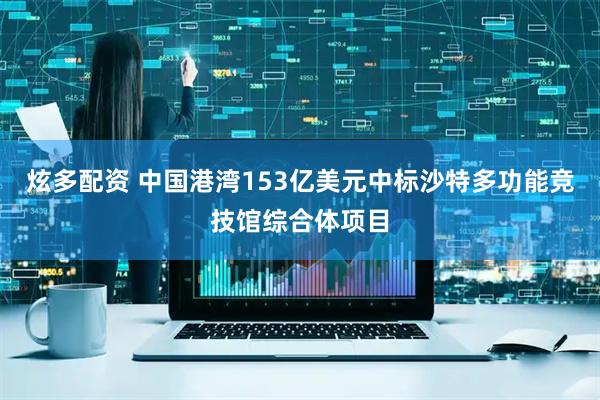 炫多配资 中国港湾153亿美元中标沙特多功能竞技馆综合体项目