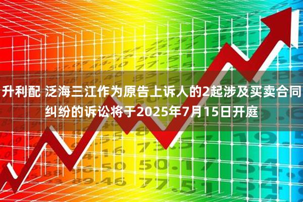 升利配 泛海三江作为原告上诉人的2起涉及买卖合同纠纷的诉讼将于2025年7月15日开庭