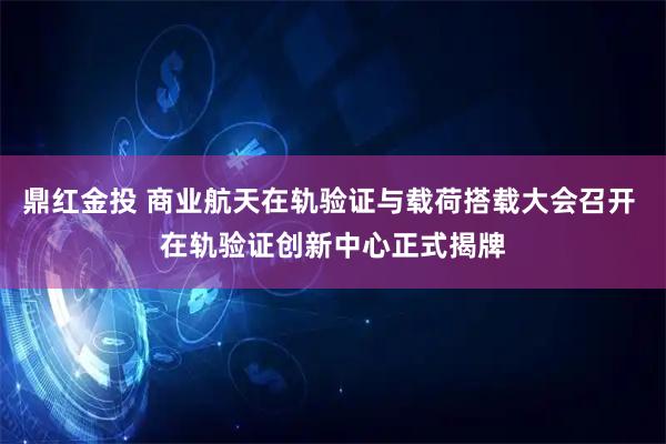 鼎红金投 商业航天在轨验证与载荷搭载大会召开 在轨验证创新中心正式揭牌