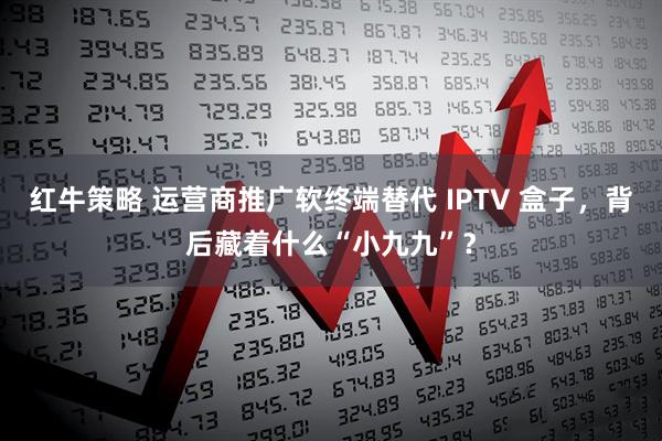 红牛策略 运营商推广软终端替代 IPTV 盒子，背后藏着什么“小九九”？