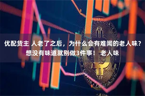 优配货主 人老了之后，为什么会有难闻的老人味？想没有味道就别做3件事！ 老人味