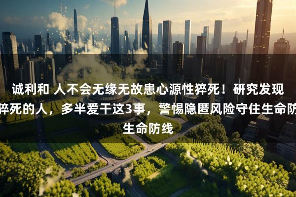 诚利和 人不会无缘无故患心源性猝死！研究发现：猝死的人，多半爱干这3事，警惕隐匿风险守住生命防线