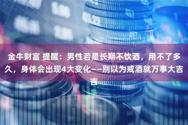金牛财富 提醒：男性若是长期不饮酒，用不了多久，身体会出现4大变化——别以为戒酒就万事大吉