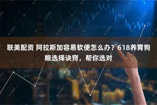 联美配资 阿拉斯加容易软便怎么办？618养胃狗粮选择诀窍，帮你选对