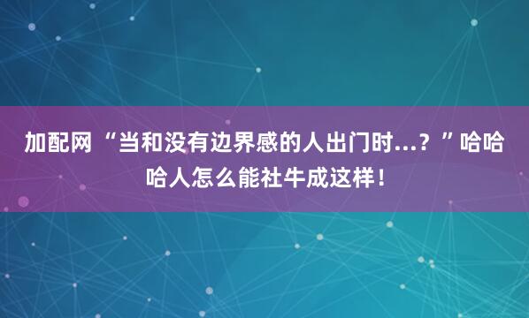 加配网 “当和没有边界感的人出门时...？”哈哈哈人怎么能社牛成这样！