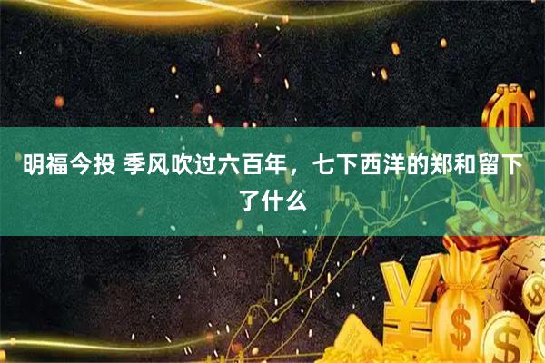 明福今投 季风吹过六百年，七下西洋的郑和留下了什么