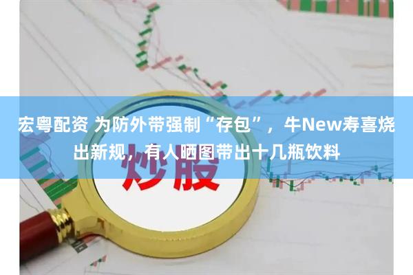 宏粤配资 为防外带强制“存包”，牛New寿喜烧出新规，有人晒图带出十几瓶饮料