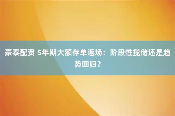 豪泰配资 5年期大额存单返场：阶段性揽储还是趋势回归？