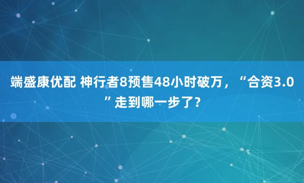 端盛康优配 神行者8预售48小时破万，“合资3.0”走到哪一步了？