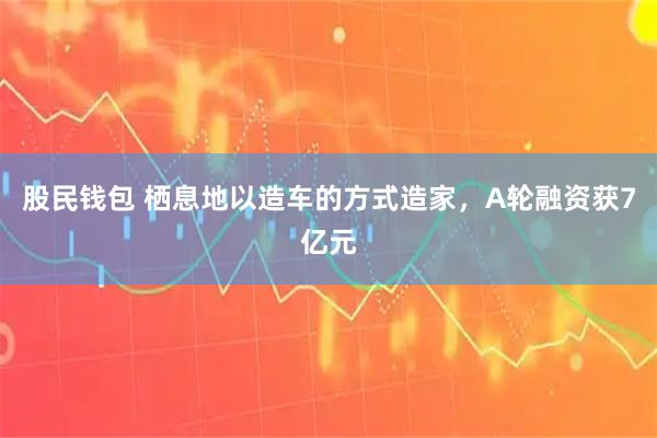 股民钱包 栖息地以造车的方式造家，A轮融资获7亿元