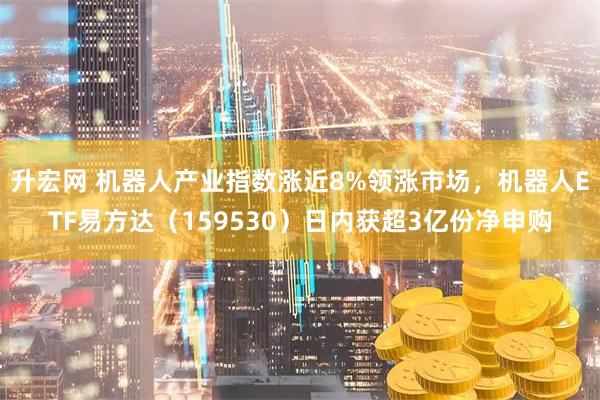 升宏网 机器人产业指数涨近8%领涨市场，机器人ETF易方达（159530）日内获超3亿份净申购
